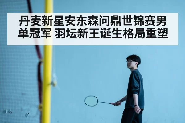 丹麦新星安东森问鼎世锦赛男单冠军 羽坛新王诞生格局重塑